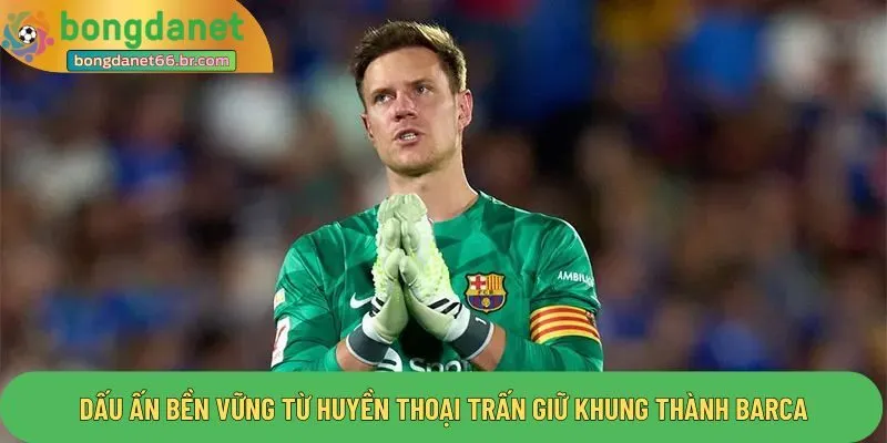 Dấu ấn bền vững từ huyền thoại trấn giữ khung thành barca